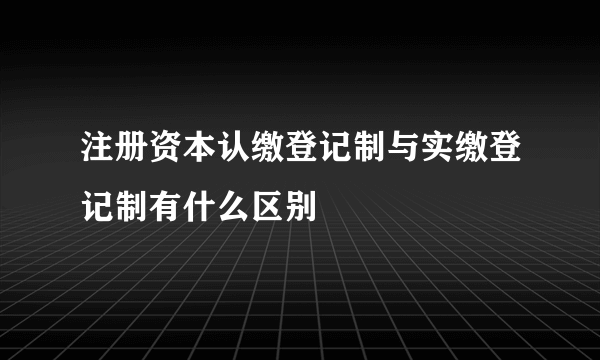 注册资本认缴登记制与实缴登记制有什么区别