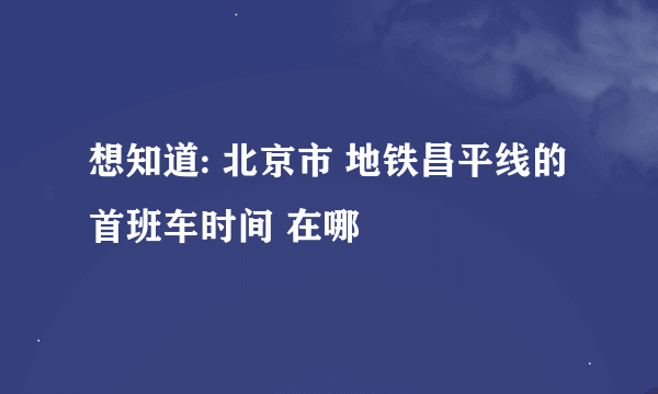想知道: 北京市 地铁昌平线的首班车时间 在哪