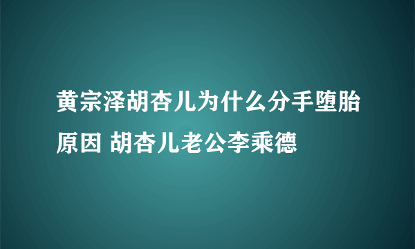 黄宗泽胡杏儿为什么分手堕胎原因 胡杏儿老公李乘德