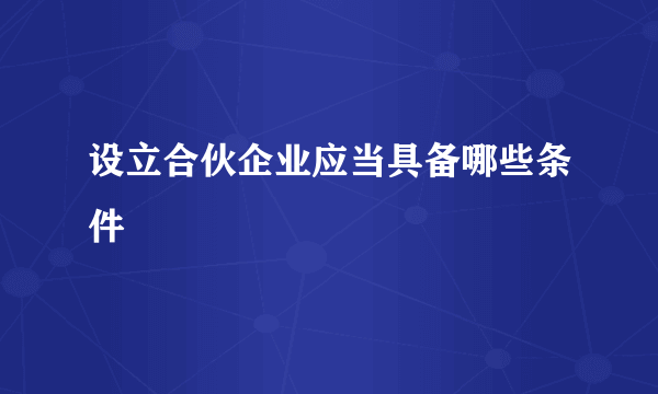 设立合伙企业应当具备哪些条件