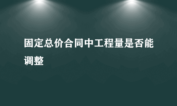 固定总价合同中工程量是否能调整