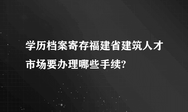 学历档案寄存福建省建筑人才市场要办理哪些手续?