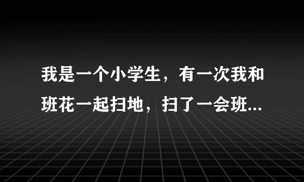 我是一个小学生，有一次我和班花一起扫地，扫了一会班花叫了我一声，我抬头看见她很认真地看着我，说她
