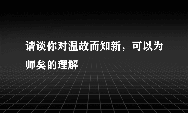 请谈你对温故而知新，可以为师矣的理解