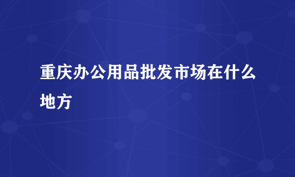 重庆办公用品批发市场在什么地方