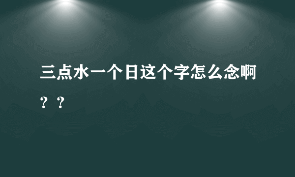 三点水一个日这个字怎么念啊？？