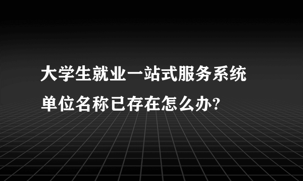 大学生就业一站式服务系统 单位名称已存在怎么办?