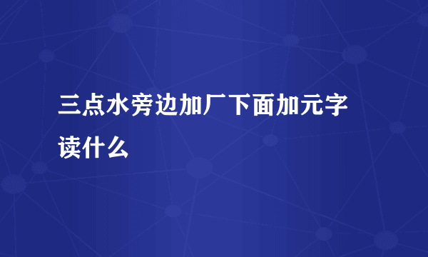 三点水旁边加厂下面加元字 读什么