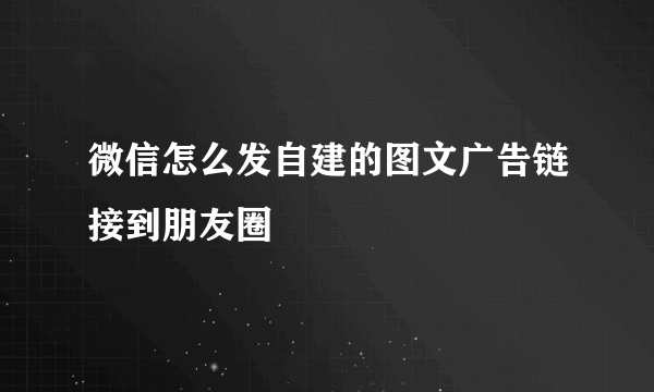 微信怎么发自建的图文广告链接到朋友圈
