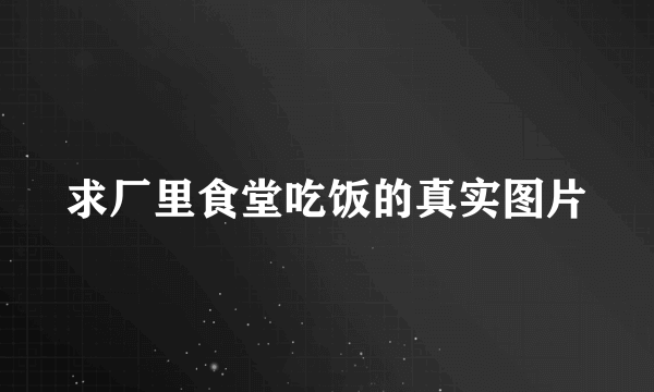 求厂里食堂吃饭的真实图片