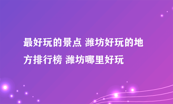 最好玩的景点 潍坊好玩的地方排行榜 潍坊哪里好玩