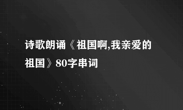 诗歌朗诵《祖国啊,我亲爱的祖国》80字串词