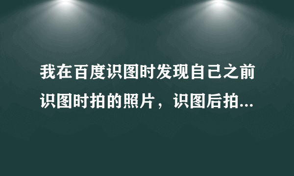 我在百度识图时发现自己之前识图时拍的照片，识图后拍的照片会被百度上传到公共网络吗？