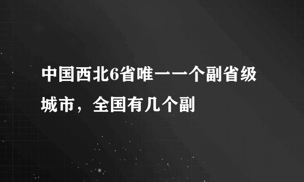 中国西北6省唯一一个副省级城市，全国有几个副