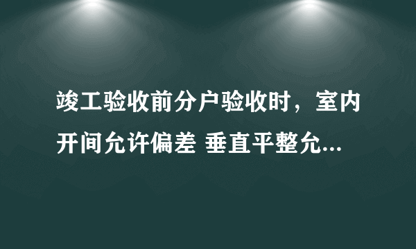 竣工验收前分户验收时，室内开间允许偏差 垂直平整允许偏差是多少