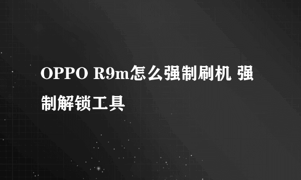 OPPO R9m怎么强制刷机 强制解锁工具