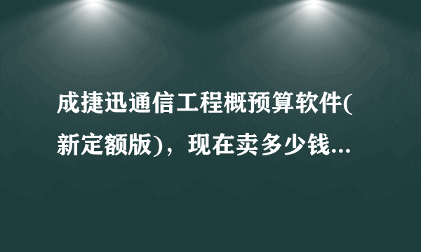 成捷迅通信工程概预算软件(新定额版)，现在卖多少钱啊。。要贵点的