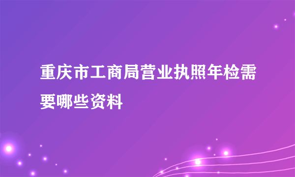 重庆市工商局营业执照年检需要哪些资料