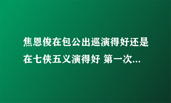 焦恩俊在包公出巡演得好还是在七侠五义演得好 第一次演展昭年纪尚轻，第二次演的人称大猫