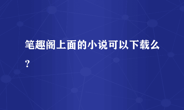 笔趣阁上面的小说可以下载么？