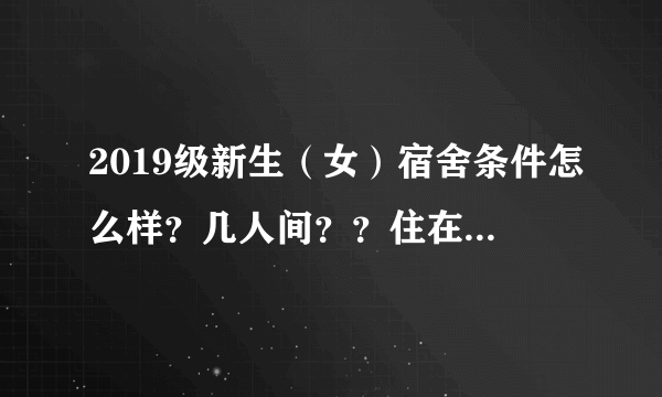 2019级新生（女）宿舍条件怎么样？几人间？？住在哪栋楼？