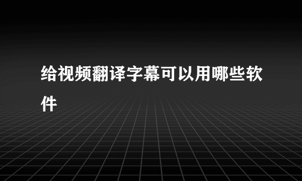 给视频翻译字幕可以用哪些软件
