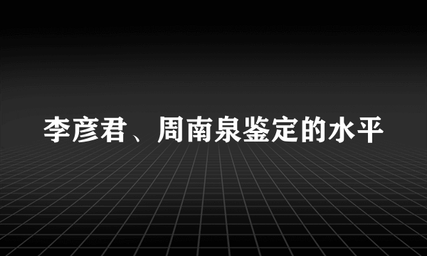 李彦君、周南泉鉴定的水平