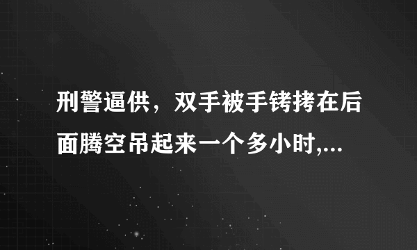 刑警逼供，双手被手铐拷在后面腾空吊起来一个多小时,20多天了,都感觉到肌肉酸痛,没有力气,肌肉也从硬变软了