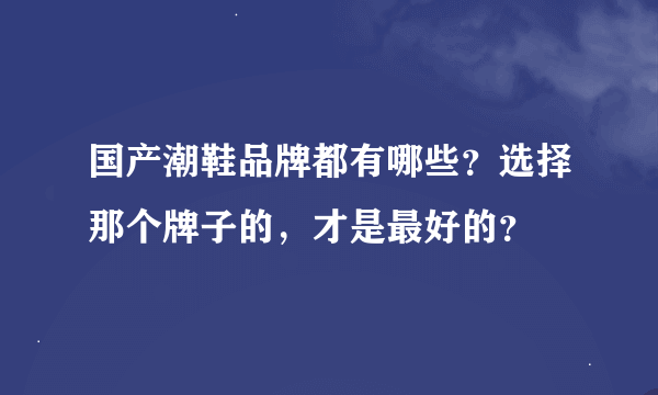 国产潮鞋品牌都有哪些？选择那个牌子的，才是最好的？