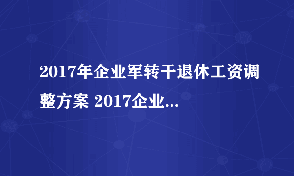 2017年企业军转干退休工资调整方案 2017企业军转干部退休涨工资吗