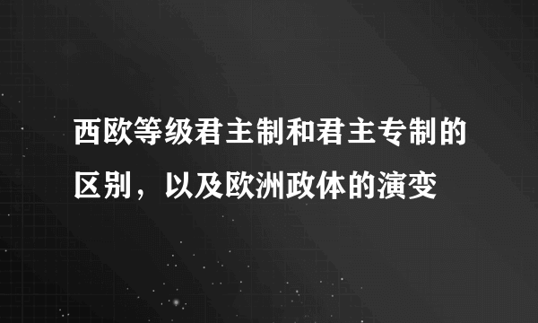 西欧等级君主制和君主专制的区别，以及欧洲政体的演变