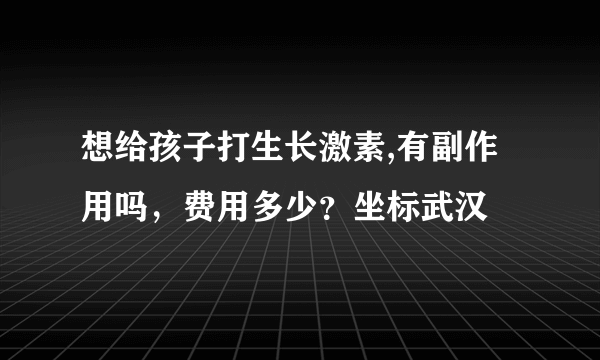 想给孩子打生长激素,有副作用吗，费用多少？坐标武汉