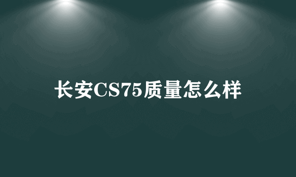 长安CS75质量怎么样