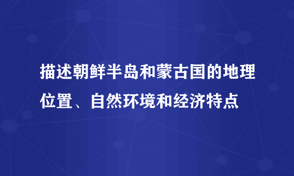 描述朝鲜半岛和蒙古国的地理位置、自然环境和经济特点