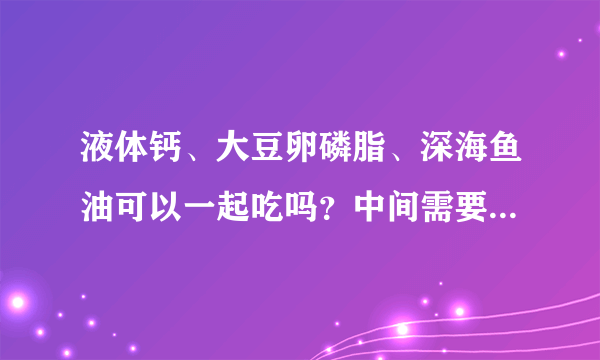 液体钙、大豆卵磷脂、深海鱼油可以一起吃吗？中间需要间隔时间吗？