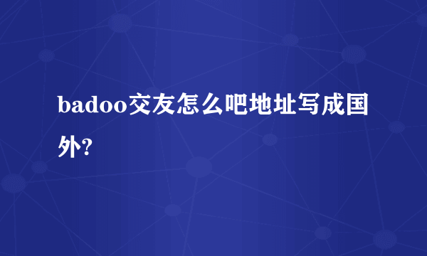 badoo交友怎么吧地址写成国外?