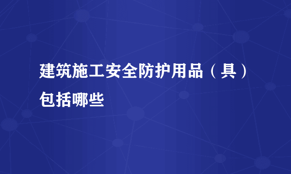 建筑施工安全防护用品（具）包括哪些