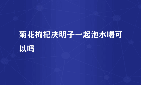菊花枸杞决明子一起泡水喝可以吗