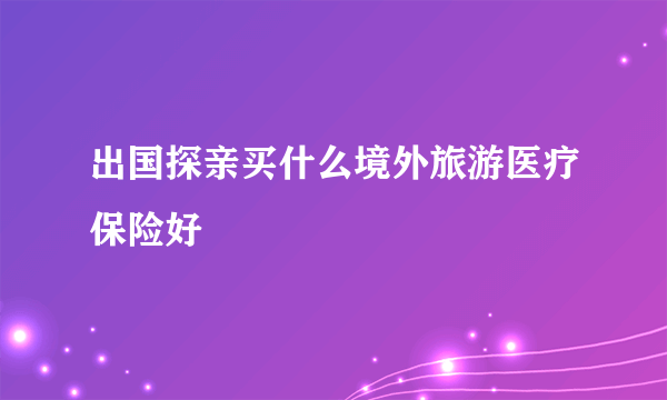 出国探亲买什么境外旅游医疗保险好
