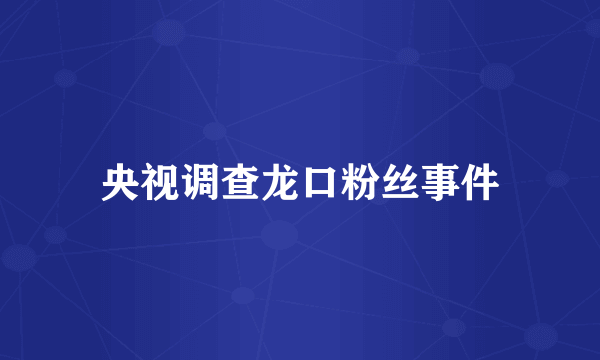 央视调查龙口粉丝事件