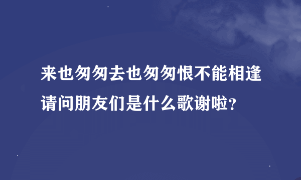来也匆匆去也匆匆恨不能相逢请问朋友们是什么歌谢啦？
