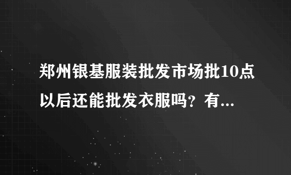 郑州银基服装批发市场批10点以后还能批发衣服吗？有知道说下谢谢