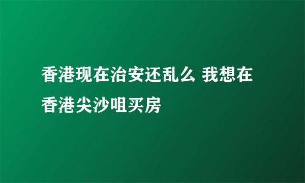 香港现在治安还乱么 我想在香港尖沙咀买房