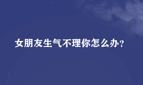 女朋友生气不理你怎么办？