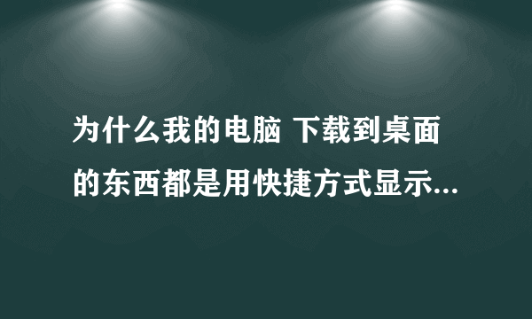 为什么我的电脑 下载到桌面的东西都是用快捷方式显示的 是什么原因？哪里需要设置吗？