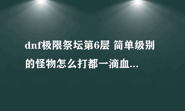 dnf极限祭坛第6层 简单级别的怪物怎么打都一滴血不掉 求攻略 我是魔法师