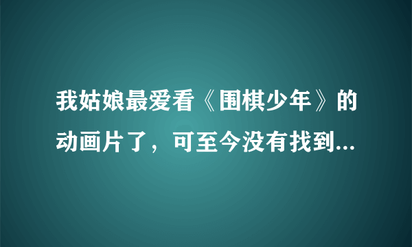 我姑娘最爱看《围棋少年》的动画片了，可至今没有找到，请各位高手帮帮忙好吗？谢谢