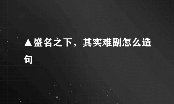 ▲盛名之下，其实难副怎么造句