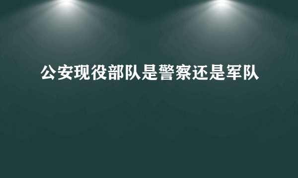 公安现役部队是警察还是军队