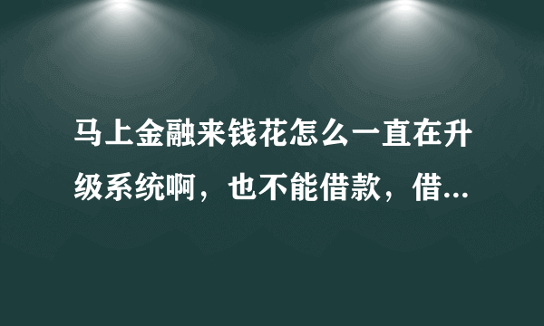 马上金融来钱花怎么一直在升级系统啊，也不能借款，借的钱也还了也没有逾期，循环额度借了一次还没到期